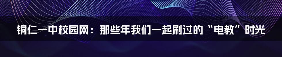 铜仁一中校园网:那些年我们一起刷过的“电教”时光