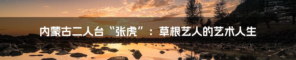 内蒙古二人台“张虎”:草根艺人的艺术人生