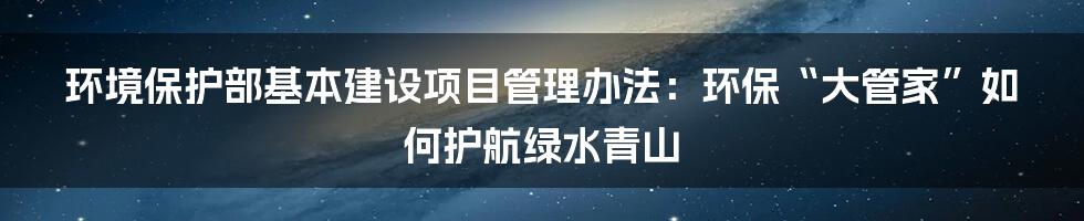环境保护部基本建设项目管理办法:环保“大管家”如何护航绿水青山