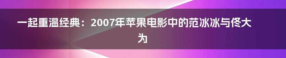 一起重温经典：2007年苹果电影中的范冰冰与佟大为