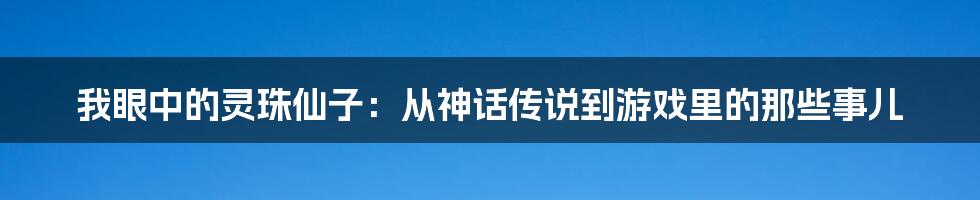 我眼中的灵珠仙子：从神话传说到游戏里的那些事儿