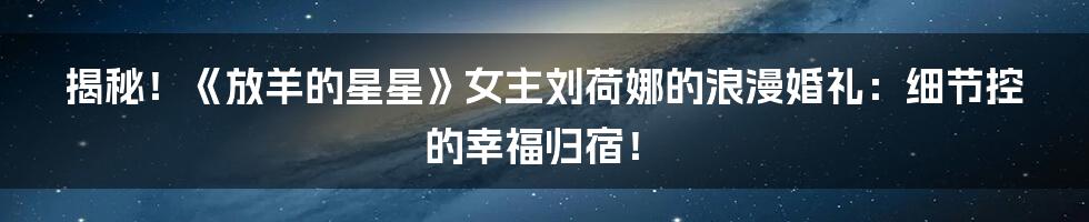 揭秘!《放羊的星星》女主刘荷娜的浪漫婚礼:细节控的幸福归宿!