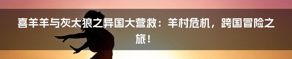 喜羊羊与灰太狼之异国大营救：羊村危机，跨国冒险之旅！