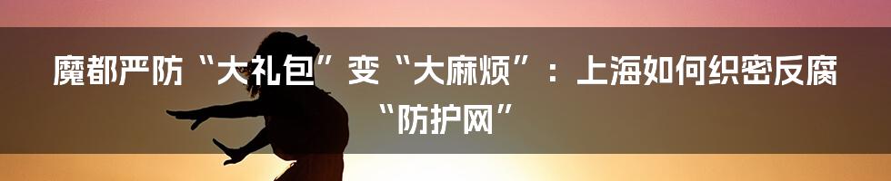 魔都严防“大礼包”变“大麻烦”:上海如何织密反腐“防护网”