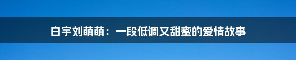 白宇刘萌萌:一段低调又甜蜜的爱情故事