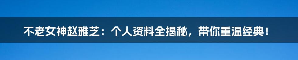 不老女神赵雅芝：个人资料全揭秘，带你重温经典！