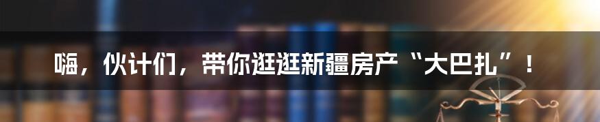 嗨,伙计们,带你逛逛新疆房产“大巴扎”!