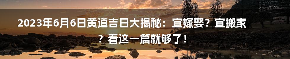 2023年6月6日黄道吉日大揭秘:宜嫁娶?宜搬家?看这一篇就够了!