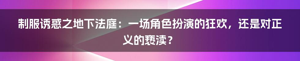制服诱惑之地下法庭:一场角色扮演的狂欢,还是对正义的亵渎?