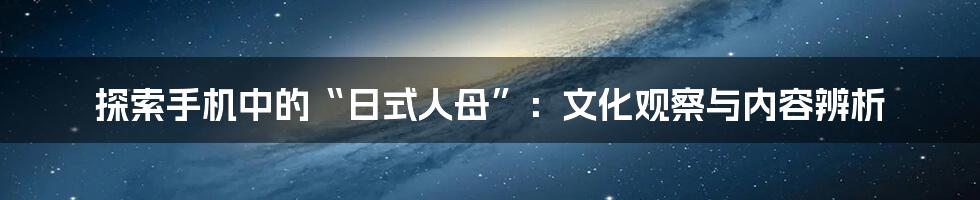 探索手机中的“日式人母”:文化观察与内容辨析