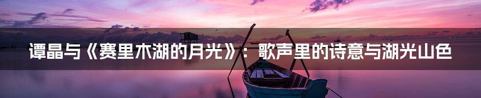 谭晶与《赛里木湖的月光》：歌声里的诗意与湖光山色