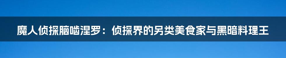 魔人侦探脑啮涅罗:侦探界的另类美食家与黑暗料理王