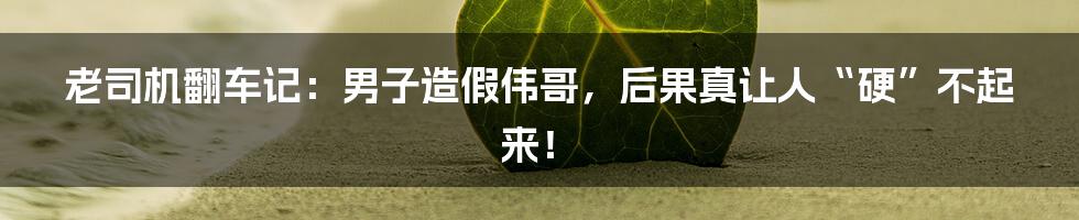 老司机翻车记:男子造假伟哥,后果真让人“硬”不起来!