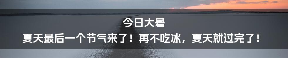今日大暑 夏天最后一个节气来了!再不吃冰,夏天就过完了!