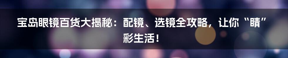 宝岛眼镜百货大揭秘:配镜、选镜全攻略,让你“睛”彩生活!