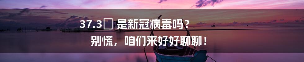 37.3℃ 是新冠病毒吗? 别慌,咱们来好好聊聊!