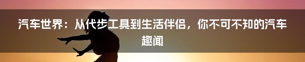 汽车世界:从代步工具到生活伴侣,你不可不知的汽车趣闻