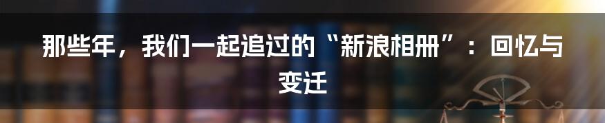 那些年,我们一起追过的“新浪相册”:回忆与变迁