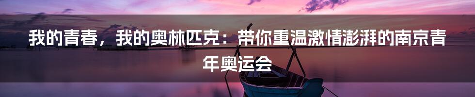 我的青春,我的奥林匹克:带你重温激情澎湃的南京青年奥运会