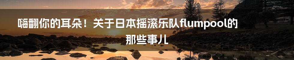 嗨翻你的耳朵!关于日本摇滚乐队flumpool的那些事儿