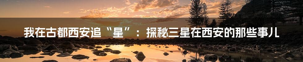 我在古都西安追“星”:探秘三星在西安的那些事儿
