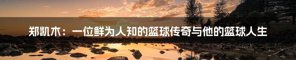 郑凯木:一位鲜为人知的篮球传奇与他的篮球人生