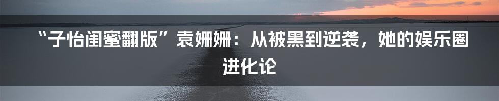 “子怡闺蜜翻版”袁姗姗：从被黑到逆袭，她的娱乐圈进化论
