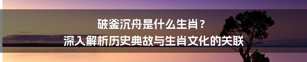 破釜沉舟是什么生肖？ 深入解析历史典故与生肖文化的关联