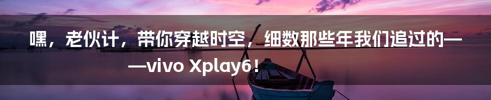 嘿,老伙计,带你穿越时空,细数那些年我们追过的——vivo Xplay6!