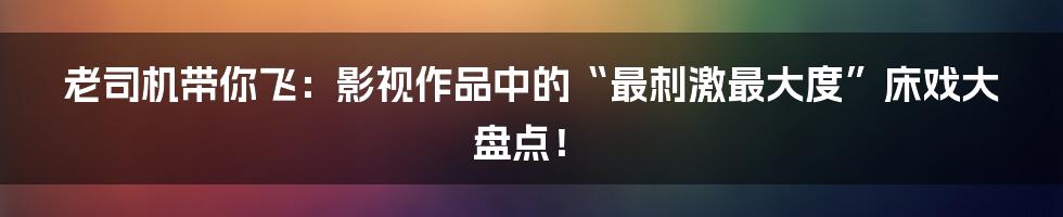 老司机带你飞:影视作品中的“最刺激最大度”床戏大盘点!