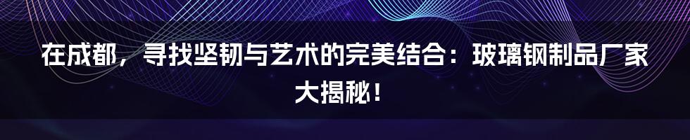 在成都,寻找坚韧与艺术的完美结合:玻璃钢制品厂家大揭秘!