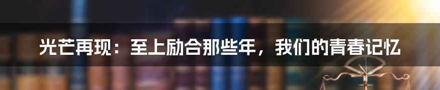 光芒再现:至上励合那些年,我们的青春记忆