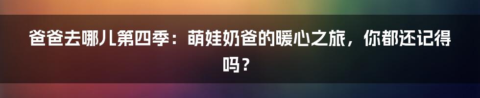 爸爸去哪儿第四季:萌娃奶爸的暖心之旅,你都还记得吗?