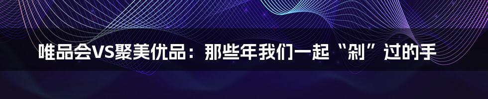唯品会VS聚美优品:那些年我们一起“剁”过的手