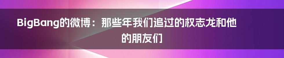 BigBang的微博:那些年我们追过的权志龙和他的朋友们