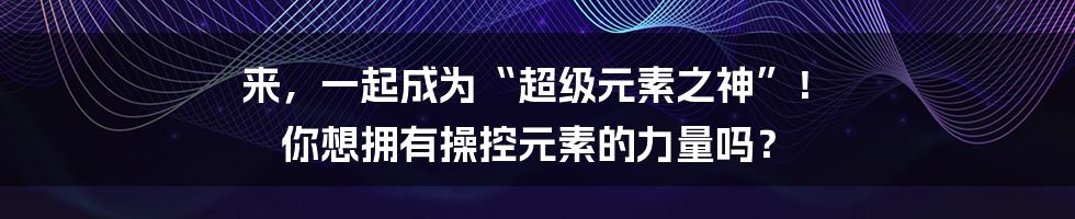 来,一起成为“超级元素之神”! 你想拥有操控元素的力量吗?