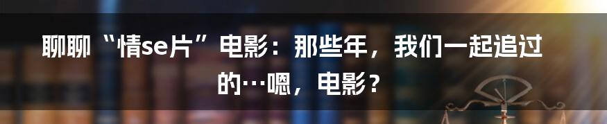 聊聊“情se片”电影：那些年，我们一起追过的…嗯，电影？
