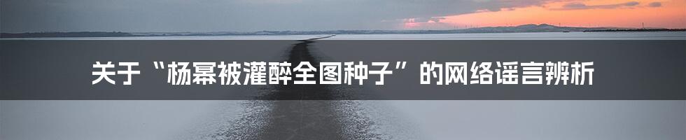 关于“杨幂被灌醉全图种子”的网络谣言辨析