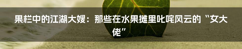 果栏中的江湖大嫂:那些在水果摊里叱咤风云的“女大佬”
