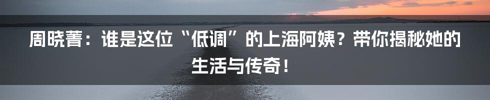 周晓菁：谁是这位“低调”的上海阿姨？带你揭秘她的生活与传奇！