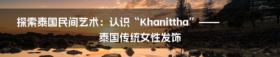 探索泰国民间艺术:认识“Khanittha”——泰国传统女性发饰