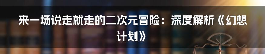 来一场说走就走的二次元冒险:深度解析《幻想计划》