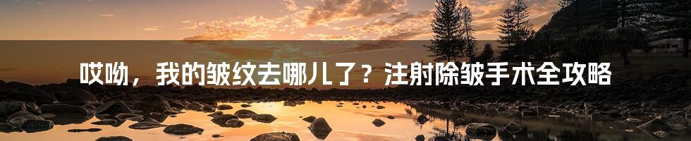 哎呦,我的皱纹去哪儿了?注射除皱手术全攻略