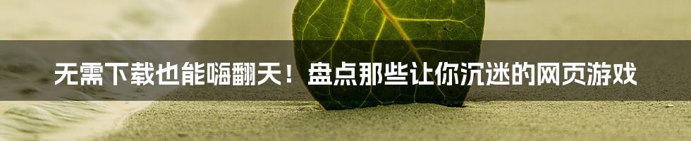 无需下载也能嗨翻天！盘点那些让你沉迷的网页游戏