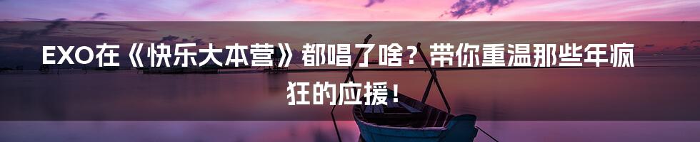 EXO在《快乐大本营》都唱了啥？带你重温那些年疯狂的应援！