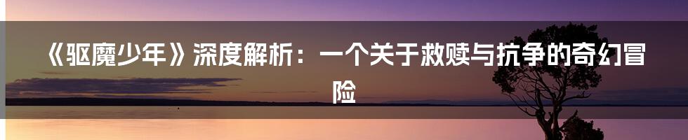 《驱魔少年》深度解析:一个关于救赎与抗争的奇幻冒险