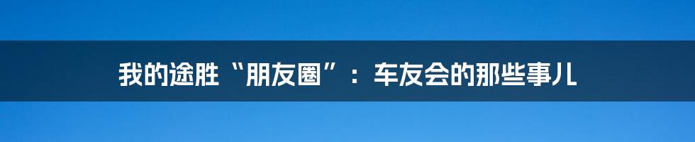 我的途胜“朋友圈”:车友会的那些事儿