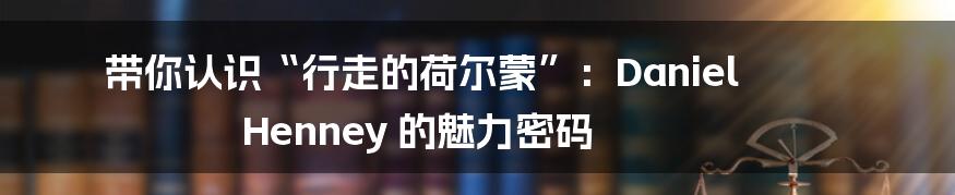 带你认识“行走的荷尔蒙”：Daniel Henney 的魅力密码