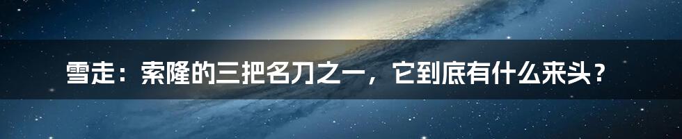 雪走:索隆的三把名刀之一,它到底有什么来头?