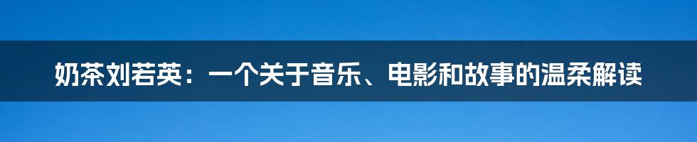 奶茶刘若英：一个关于音乐、电影和故事的温柔解读